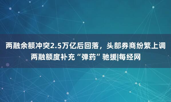 两融余额冲突2.5万亿后回落，头部券商纷繁上调两融额度补充“弹药”驰援|每经网