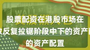 股票配资在港股市场在指数反复拉锯阶段中下的资产配置